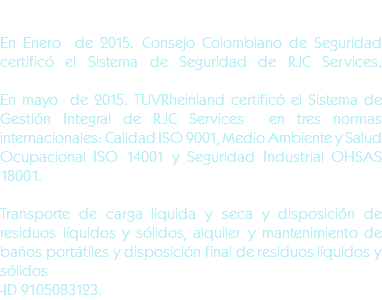 &nbsp;En Enero de 2015. Consejo Colombiano de Seguridad certificó el Sistema de Seguridad de RJC Services.En mayo de 2015. TUVRheinland certificó el Sistema de Gestión Integral de RJC Services en tres normas internacionales: Calidad ISO 9001, Medio Ambiente y Salud Ocupacional ISO 14001 y Seguridad Industrial OHSAS 18001. Transporte de carga liquida y seca y disposición de residuos líquidos y sólidos, alquiler y mantenimiento de baños portátiles y disposición final de residuos líquidos y sólidos -ID 9105083123.