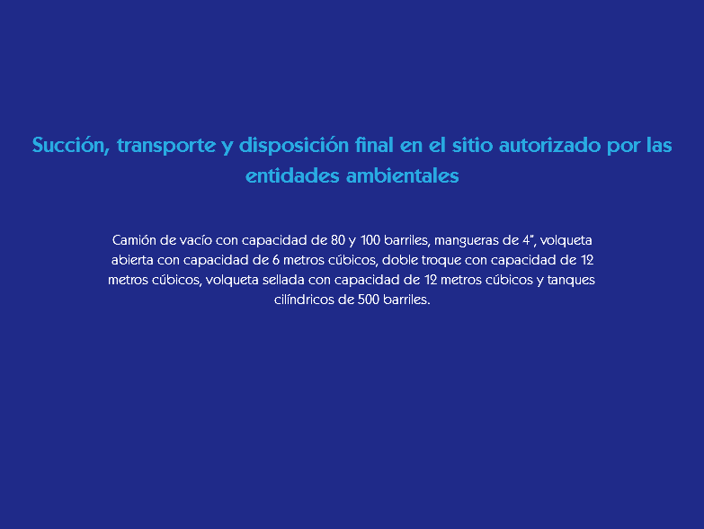&nbsp;Succión, transporte y disposición final en el sitio autorizado por las entidades ambientales Camión de vacío con capacidad de 80 y 100 barriles, mangueras de 4”, volqueta abierta con capacidad de 6 metros cúbicos, doble troque con capacidad de 12 metros cúbicos, volqueta sellada con capacidad de 12 metros cúbicos y tanques cilíndricos de 500 barriles.
