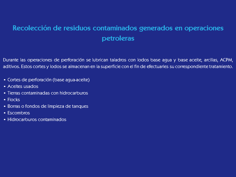 &nbsp;Recolección de residuos contaminados generados en operaciones petroleras Durante las operaciones de perforación se lubrican taladros con lodos base agua y base aceite, arcillas, ACPM, aditivos. Estos cortes y lodos se almacenan en la superficie con el fin de efectuarles su correspondiente tratamiento. • Cortes de perforación (base agua-aceite)
• Aceites usados
• Tierras contaminadas con hidrocarburos
• Flocks
• Borras o fondos de limpieza de tanques
• Escombros
• Hidrocarburos contaminados
