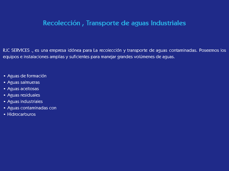 &nbsp;Recolección , Transporte de aguas Industriales RJC SERVICES ., es una empresa idónea para La recolección y transporte de aguas contaminadas. Poseemos los equipos e instalaciones amplias y suficientes para manejar grandes volúmenes de aguas. • Aguas de formación
• Aguas salmueras
• Aguas aceitosas
• Aguas residuales
• Aguas industriales
• Aguas contaminadas con
• Hidrocarburos
