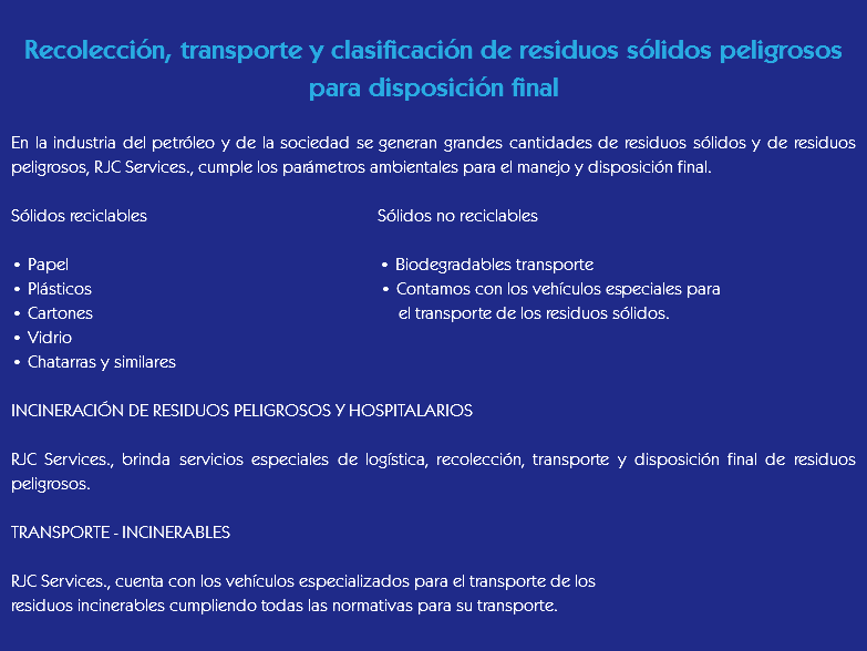 
Recolección, transporte y clasificación de residuos sólidos peligrosos
para disposición final En la industria del petróleo y de la sociedad se generan grandes cantidades de residuos sólidos y de residuos peligrosos, RJC Services., cumple los parámetros ambientales para el manejo y disposición final. Sólidos reciclables Sólidos no reciclables • Papel • Biodegradables transporte
• Plásticos • Contamos con los vehículos especiales para • Cartones el transporte de los residuos sólidos.
• Vidrio
• Chatarras y similares INCINERACIÓN DE RESIDUOS PELIGROSOS Y HOSPITALARIOS RJC Services., brinda servicios especiales de logística, recolección, transporte y disposición final de residuos peligrosos. TRANSPORTE - INCINERABLES RJC Services., cuenta con los vehículos especializados para el transporte de los
residuos incinerables cumpliendo todas las normativas para su transporte.