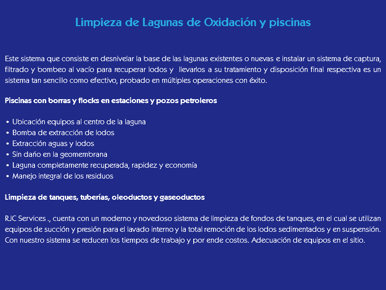 
Limpieza de Lagunas de Oxidación y piscinas Este sistema que consiste en desnivelar la base de las lagunas existentes o nuevas e instalar un sistema de captura, filtrado y bombeo al vacío para recuperar lodos y llevarlos a su tratamiento y disposición final respectiva es un sistema tan sencillo como efectivo, probado en múltiples operaciones con éxito. Piscinas con borras y flocks en estaciones y pozos petroleros • Ubicación equipos al centro de la laguna
• Bomba de extracción de lodos
• Extracción aguas y lodos
• Sin daño en la geomembrana
• Laguna completamente recuperada, rapidez y economía
• Manejo integral de los residuos Limpieza de tanques, tuberías, oleoductos y gaseoductos RJC Services ., cuenta con un moderno y novedoso sistema de limpieza de fondos de tanques, en el cual se utilizan equipos de succión y presión para el lavado interno y la total remoción de los lodos sedimentados y en suspensión.
Con nuestro sistema se reducen los tiempos de trabajo y por ende costos. Adecuación de equipos en el sitio. 