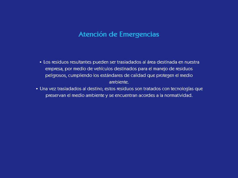 &nbsp;Atención de Emergencias • Los residuos resultantes pueden ser trasladados al área destinada en nuestra empresa, por medio de vehículos destinados para el manejo de residuos peligrosos, cumpliendo los estándares de calidad que protegen el medio ambiente.
• Una vez trasladados al destino, estos residuos son tratados con tecnologías que preservan el medio ambiente y se encuentran acordes a la normatividad.
