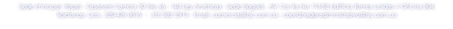 Sede Principal: Yopal - Casanare Carrera 30 No 46 - 140 Las Américas - Sede Bogotá : AV Cra 9a No 113-52 Edificio Torres Unidas II Oficina 804
Telefonos: Cels.: 320-476 0816 - 312 582 2913 - Email: comercial@rjc.com.co - coordinadoradministrativo@rjc.com.co
