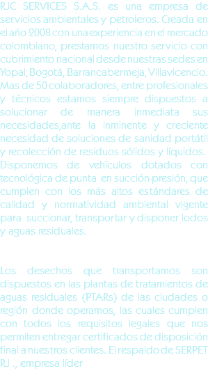 RJC SERVICES S.A.S. es una empresa de servicios ambientales y petroleros. Creada en el año 2008 con una experiencia en el mercado colombiano, prestamos nuestro servicio con cubrimiento nacional desde nuestras sedes en Yopal, Bogotá, Barrancabermeja, Villavicencio. Mas de 50 colaboradores, entre profesionales y técnicos estamos siempre dispuestos a solucionar de manera inmediata sus necesidades,ante la inminente y creciente necesidad de soluciones de sanidad portátil y recolección de residuos sólidos y líquidos.
Disponemos de vehículos dotados con tecnológica de punta en succión-presión, que cumplen con los más altos estándares de calidad y normatividad ambiental vigente para succionar, transportar y disponer lodos y aguas residuales. Los desechos que transportamos son dispuestos en las plantas de tratamientos de aguas residuales (PTARs) de las ciudades o región donde operamos, las cuales cumplen con todos los requisitos legales que nos permiten entregar certificados de disposición final a nuestros clientes. El respaldo de SERPET RJ ., empresa líder 