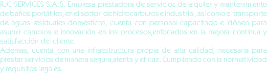 RJC SERVICES S.A.S. Empresa prestadora de servicios de alquiler y mantenimiento de baños portátiles, en el sector de hidrocarburos e industrial, así como el transporte de aguas residuales domesticas, cuenta con personal capacitado e idóneo para asumir cambios e innovación en los procesos,enfocados en la mejora continua y satisfacción del cliente.
Ademas, cuenta con una infraestructura propia de alta calidad, necesaria para prestar servicios de manera segura,atenta y eficaz. Cumpliendo con la normatividad y requisitos legales.