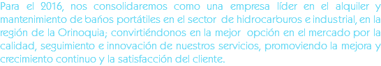 Para el 2016, nos consolidaremos como una empresa líder en el alquiler y mantenimiento de baños portátiles en el sector de hidrocarburos e industrial, en la región de la Orinoquia; convirtiéndonos en la mejor opción en el mercado por la calidad, seguimiento e innovación de nuestros servicios, promoviendo la mejora y crecimiento continuo y la satisfacción del cliente.