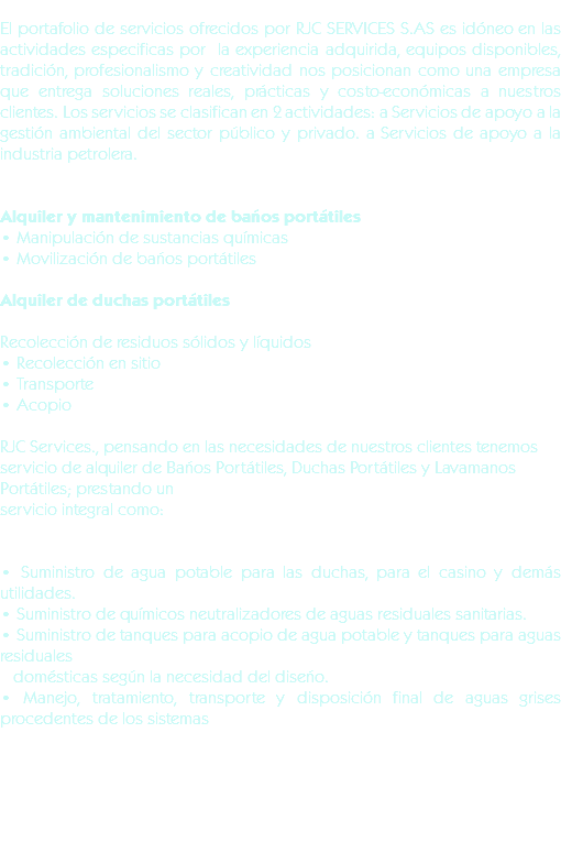 El portafolio de servicios ofrecidos por RJC SERVICES S.AS es idóneo en las actividades especificas por la experiencia adquirida, equipos disponibles, tradición, profesionalismo y creatividad nos posicionan como una empresa que entrega soluciones reales, prácticas y costo-económicas a nuestros clientes. Los servicios se clasifican en 2 actividades: a Servicios de apoyo a la gestión ambiental del sector público y privado. a Servicios de apoyo a la industria petrolera. Alquiler y mantenimiento de baños portátiles
• Manipulación de sustancias químicas
• Movilización de baños portátiles Alquiler de duchas portátiles Recolección de residuos sólidos y líquidos
• Recolección en sitio
• Transporte
• Acopio RJC Services., pensando en las necesidades de nuestros clientes tenemos servicio de alquiler de Baños Portátiles, Duchas Portátiles y Lavamanos Portátiles; prestando unservicio integral como: • Suministro de agua potable para las duchas, para el casino y demás utilidades.
• Suministro de químicos neutralizadores de aguas residuales sanitarias.
• Suministro de tanques para acopio de agua potable y tanques para aguas residuales domésticas según la necesidad del diseño.
• Manejo, tratamiento, transporte y disposición final de aguas grises procedentes de los sistemas 